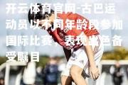 开云体育官网-古巴运动员以不同年龄段参加国际比赛，表现出色备受瞩目
