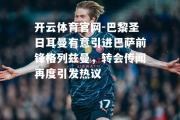 开云体育官网-巴黎圣日耳曼有意引进巴萨前锋格列兹曼，转会传闻再度引发热议