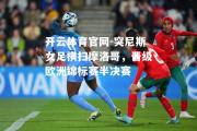 开云体育官网-突尼斯女足横扫摩洛哥，晋级欧洲锦标赛半决赛