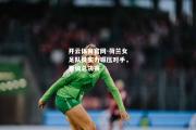 开云体育官网-荷兰女足队员实力碾压对手，晋级总决赛