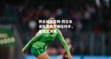 开云体育官网-荷兰女足队员实力碾压对手，晋级总决赛