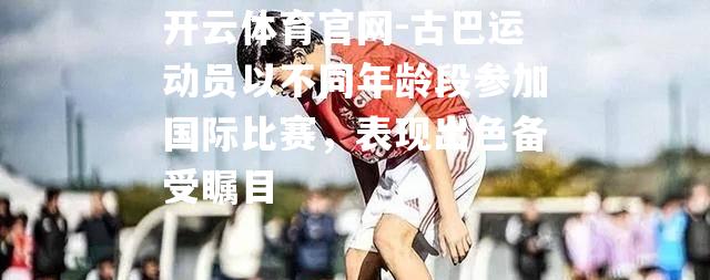 古巴运动员以不同年龄段参加国际比赛，表现出色备受瞩目