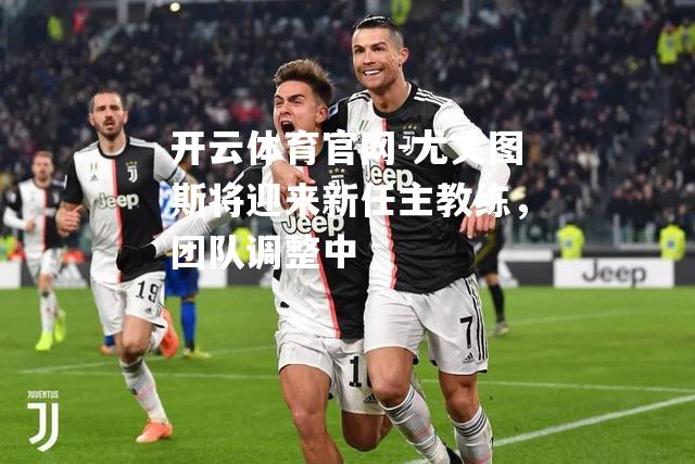 尤文图斯将迎来新任主教练，团队调整中
