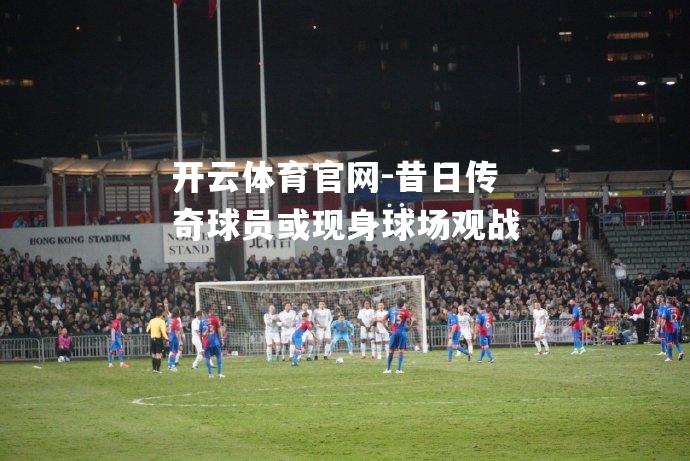 昔日传奇球员或现身球场观战